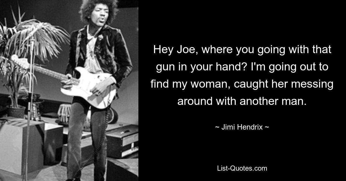 Hey Joe, where you going with that gun in your hand? I'm going out to find my woman, caught her messing around with another man. — © Jimi Hendrix