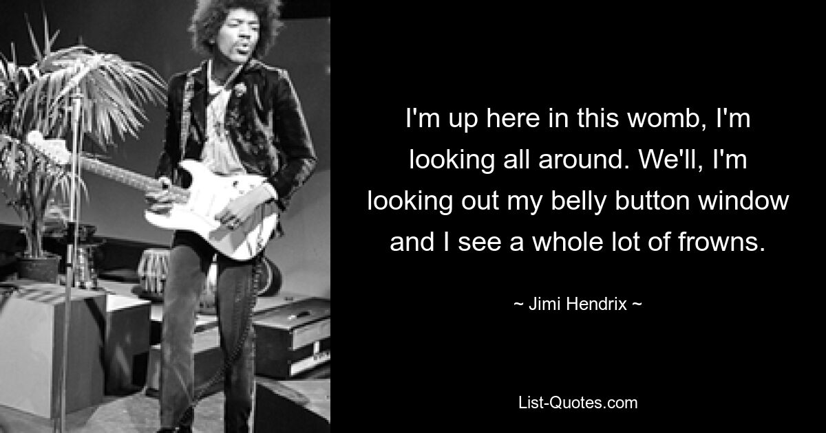 I'm up here in this womb, I'm looking all around. We'll, I'm looking out my belly button window and I see a whole lot of frowns. — © Jimi Hendrix