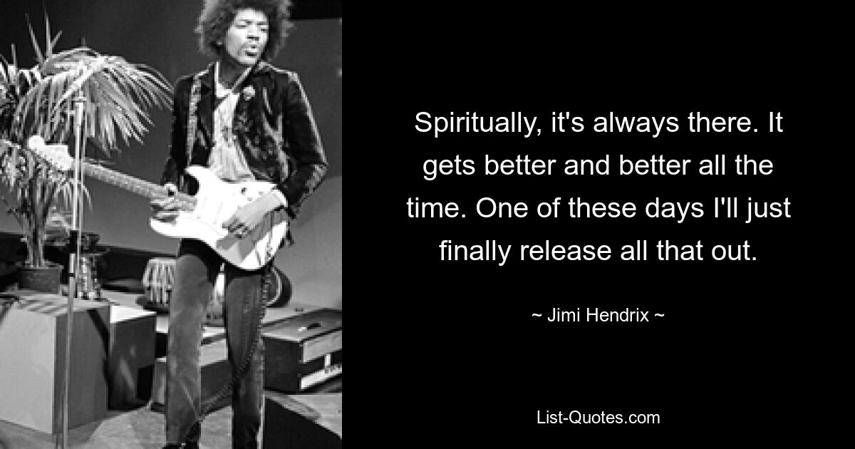 Spiritually, it's always there. It gets better and better all the time. One of these days I'll just finally release all that out. — © Jimi Hendrix