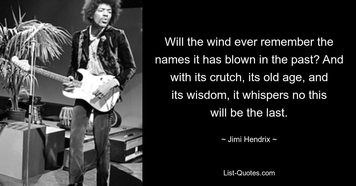 Will the wind ever remember the names it has blown in the past? And with its crutch, its old age, and its wisdom, it whispers no this will be the last. — © Jimi Hendrix