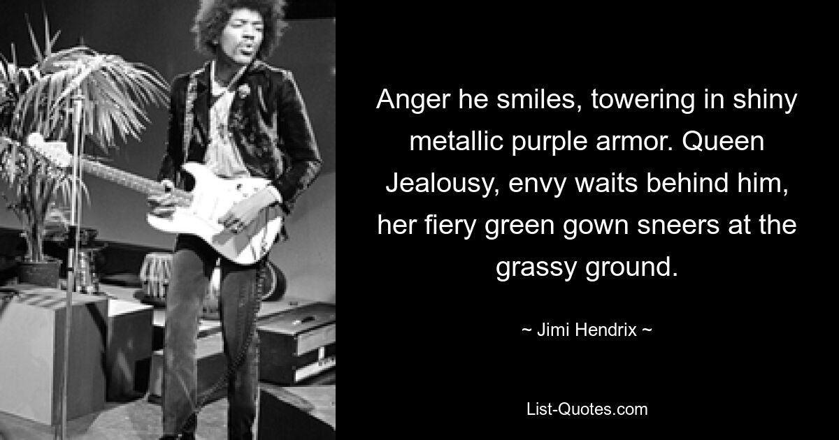 Anger he smiles, towering in shiny metallic purple armor. Queen Jealousy, envy waits behind him, her fiery green gown sneers at the grassy ground. — © Jimi Hendrix