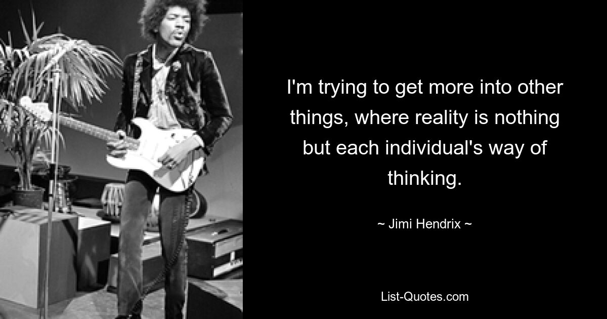 I'm trying to get more into other things, where reality is nothing but each individual's way of thinking. — © Jimi Hendrix