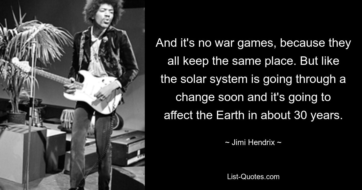 And it's no war games, because they all keep the same place. But like the solar system is going through a change soon and it's going to affect the Earth in about 30 years. — © Jimi Hendrix