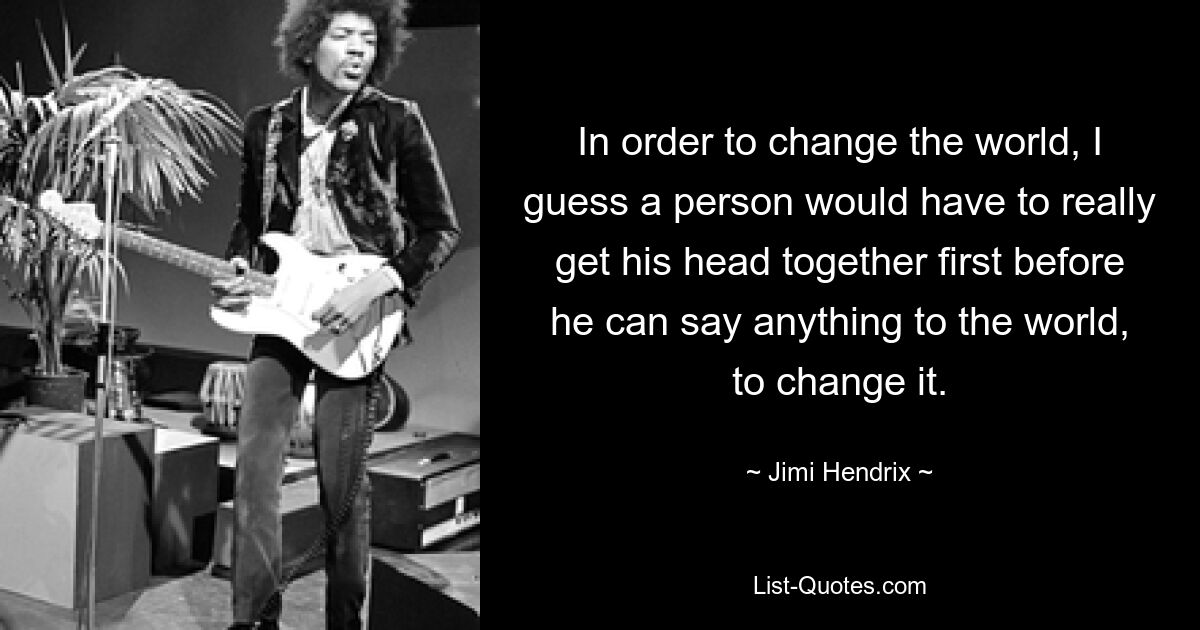 In order to change the world, I guess a person would have to really get his head together first before he can say anything to the world, to change it. — © Jimi Hendrix