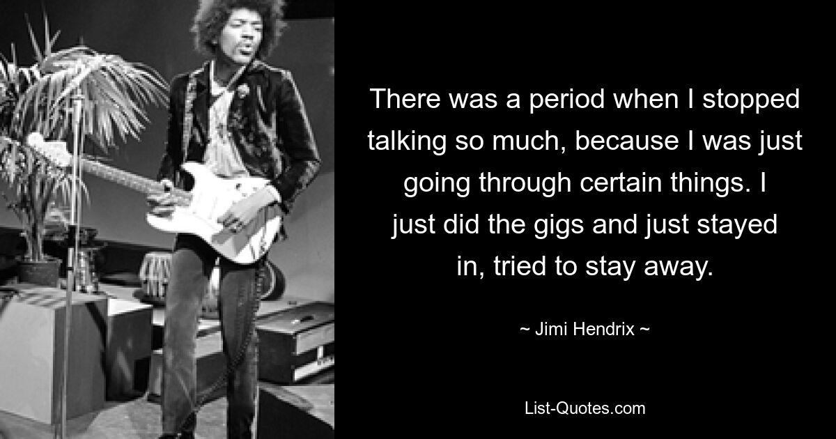 There was a period when I stopped talking so much, because I was just going through certain things. I just did the gigs and just stayed in, tried to stay away. — © Jimi Hendrix