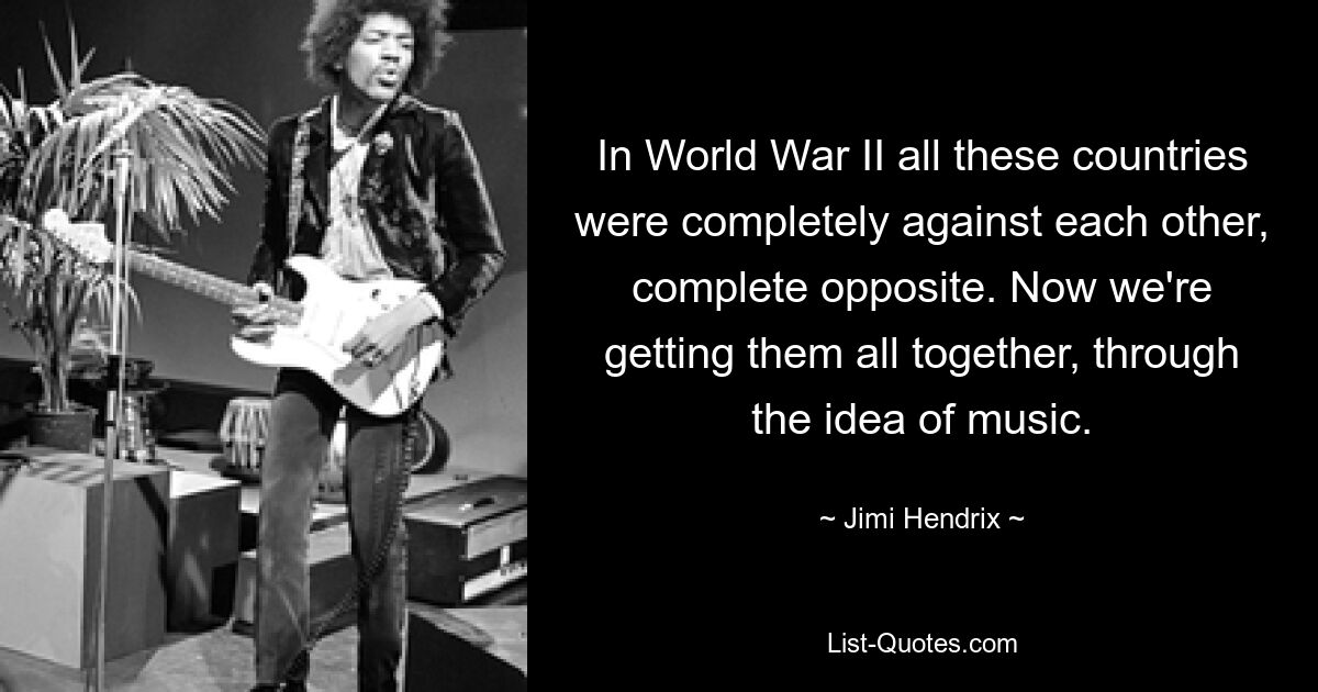 In World War II all these countries were completely against each other, complete opposite. Now we're getting them all together, through the idea of music. — © Jimi Hendrix