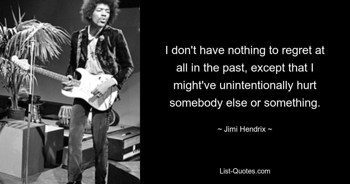 I don't have nothing to regret at all in the past, except that I might've unintentionally hurt somebody else or something. — © Jimi Hendrix