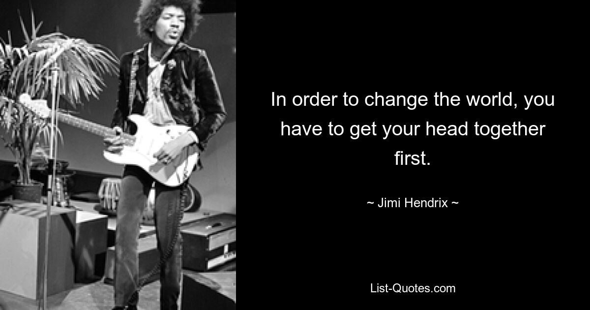 In order to change the world, you have to get your head together first. — © Jimi Hendrix