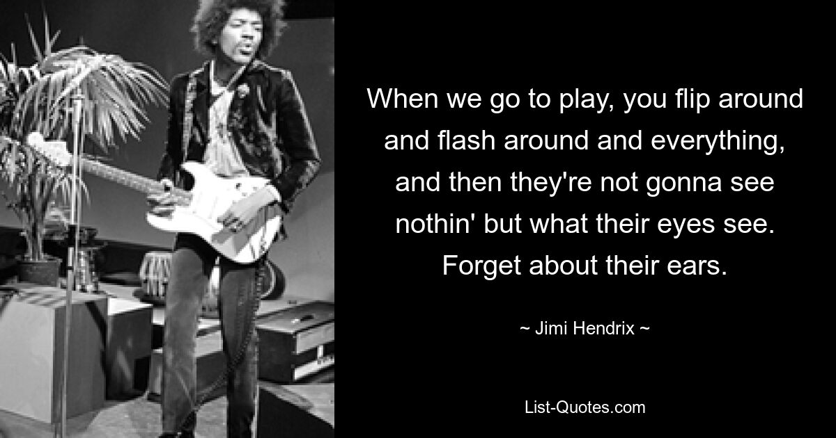 When we go to play, you flip around and flash around and everything, and then they're not gonna see nothin' but what their eyes see. Forget about their ears. — © Jimi Hendrix