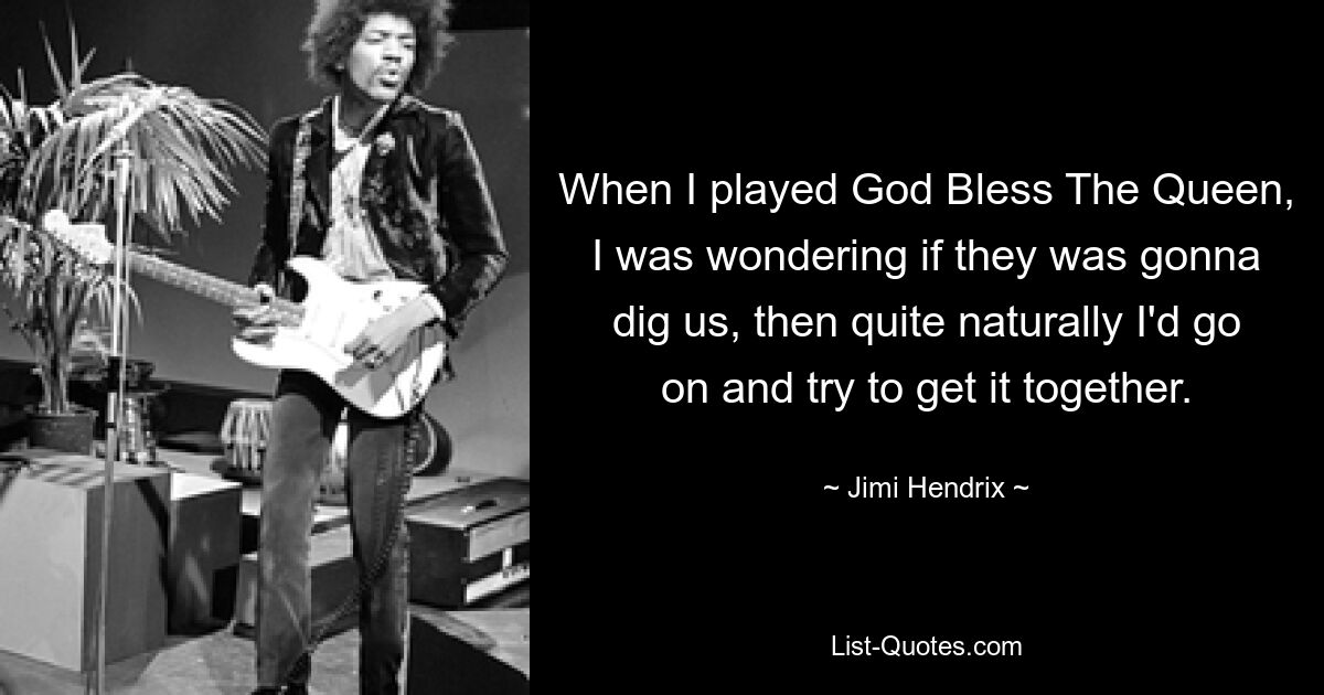 When I played God Bless The Queen, I was wondering if they was gonna dig us, then quite naturally I'd go on and try to get it together. — © Jimi Hendrix