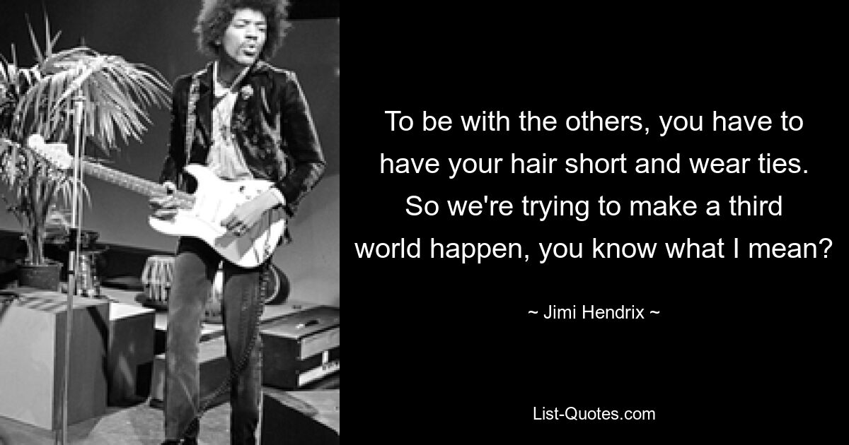 To be with the others, you have to have your hair short and wear ties. So we're trying to make a third world happen, you know what I mean? — © Jimi Hendrix