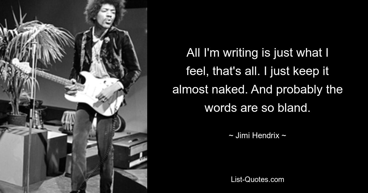 All I'm writing is just what I feel, that's all. I just keep it almost naked. And probably the words are so bland. — © Jimi Hendrix