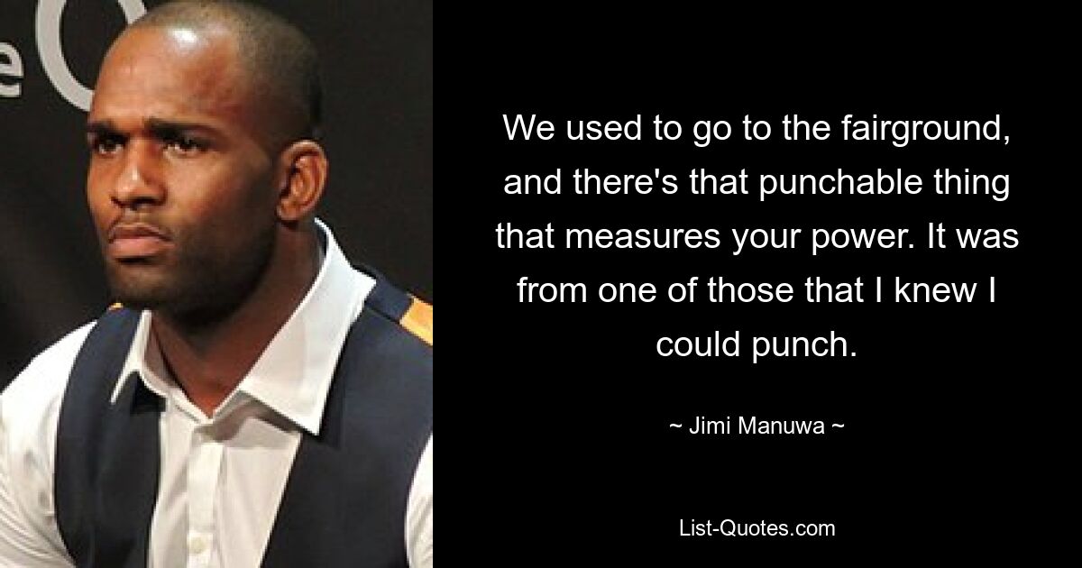 We used to go to the fairground, and there's that punchable thing that measures your power. It was from one of those that I knew I could punch. — © Jimi Manuwa