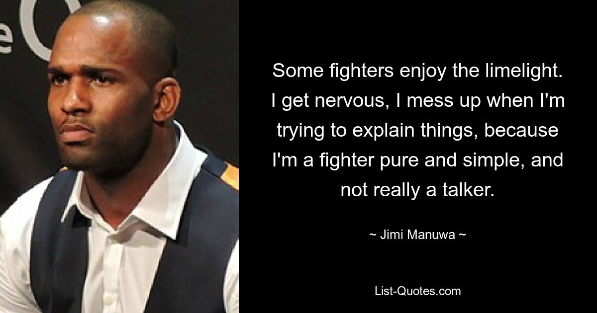 Some fighters enjoy the limelight. I get nervous, I mess up when I'm trying to explain things, because I'm a fighter pure and simple, and not really a talker. — © Jimi Manuwa