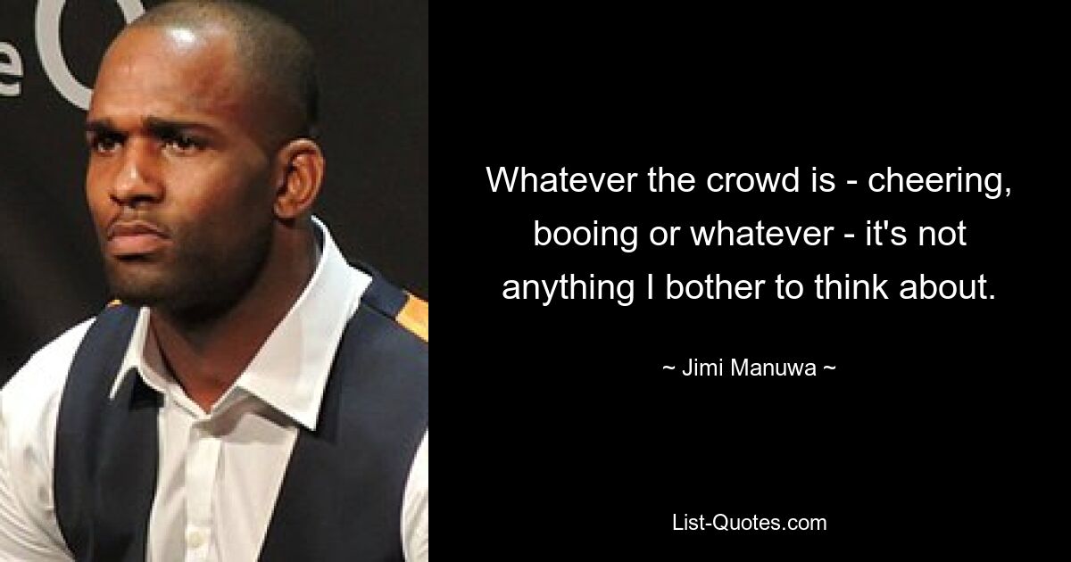 Whatever the crowd is - cheering, booing or whatever - it's not anything I bother to think about. — © Jimi Manuwa