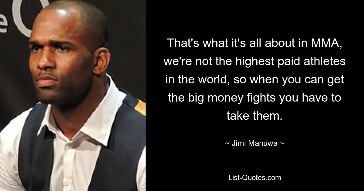 That's what it's all about in MMA, we're not the highest paid athletes in the world, so when you can get the big money fights you have to take them. — © Jimi Manuwa