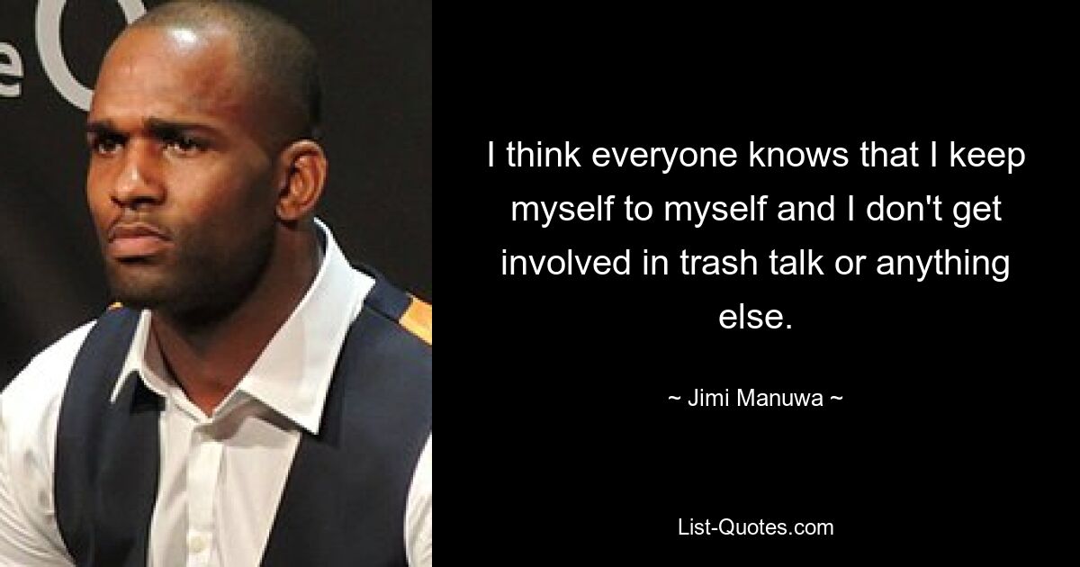 I think everyone knows that I keep myself to myself and I don't get involved in trash talk or anything else. — © Jimi Manuwa