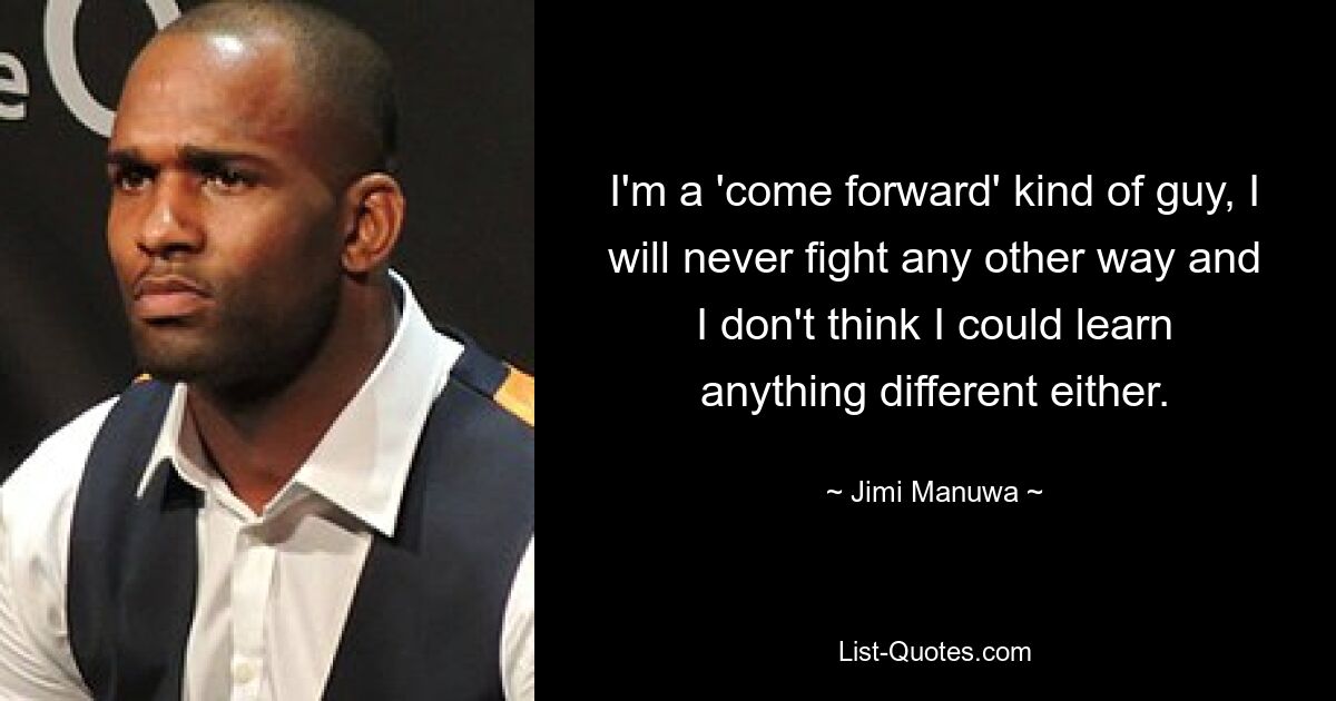 I'm a 'come forward' kind of guy, I will never fight any other way and I don't think I could learn anything different either. — © Jimi Manuwa