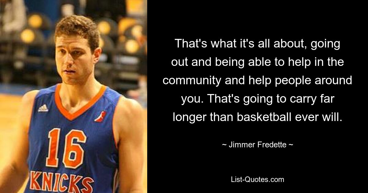 That's what it's all about, going out and being able to help in the community and help people around you. That's going to carry far longer than basketball ever will. — © Jimmer Fredette