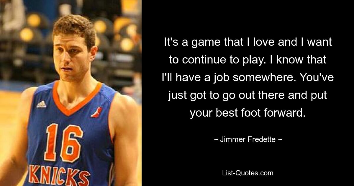 It's a game that I love and I want to continue to play. I know that I'll have a job somewhere. You've just got to go out there and put your best foot forward. — © Jimmer Fredette