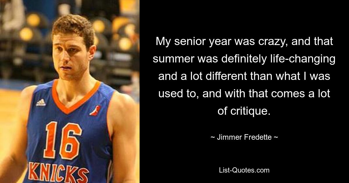 My senior year was crazy, and that summer was definitely life-changing and a lot different than what I was used to, and with that comes a lot of critique. — © Jimmer Fredette