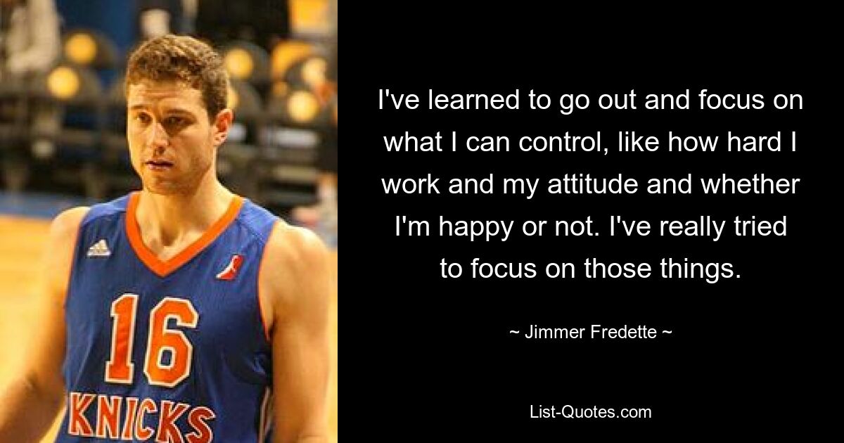 I've learned to go out and focus on what I can control, like how hard I work and my attitude and whether I'm happy or not. I've really tried to focus on those things. — © Jimmer Fredette