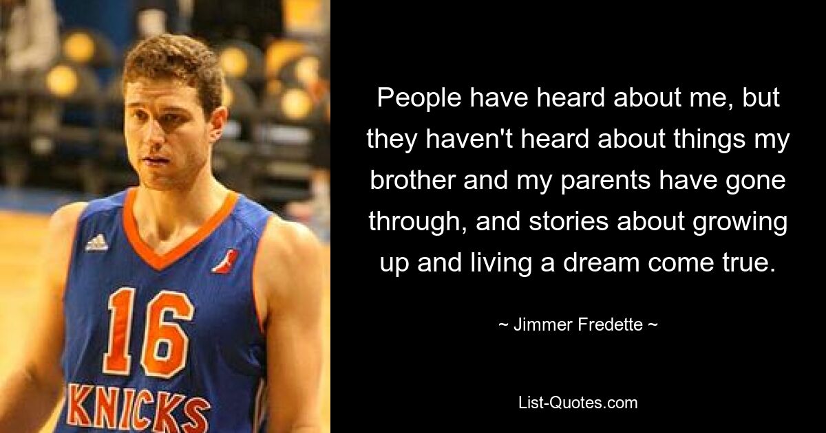 People have heard about me, but they haven't heard about things my brother and my parents have gone through, and stories about growing up and living a dream come true. — © Jimmer Fredette