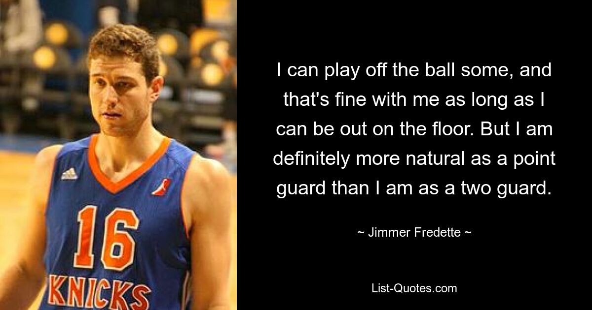 I can play off the ball some, and that's fine with me as long as I can be out on the floor. But I am definitely more natural as a point guard than I am as a two guard. — © Jimmer Fredette