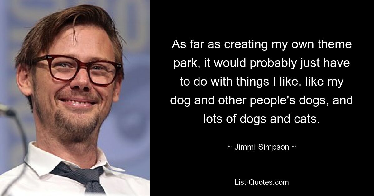 As far as creating my own theme park, it would probably just have to do with things I like, like my dog and other people's dogs, and lots of dogs and cats. — © Jimmi Simpson