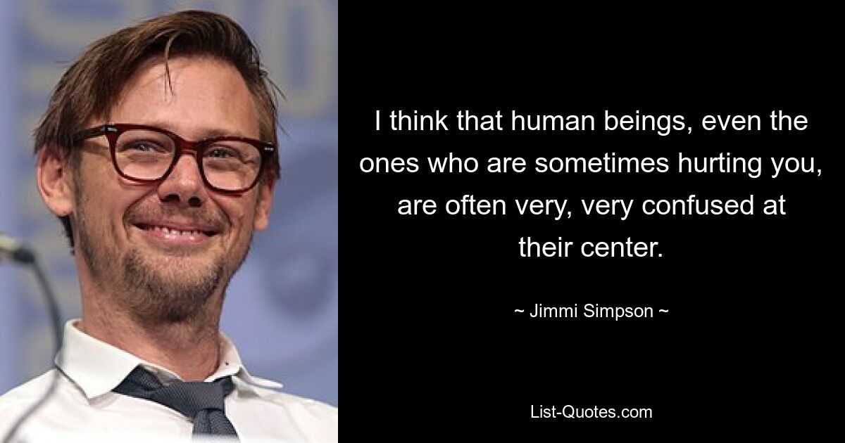 I think that human beings, even the ones who are sometimes hurting you, are often very, very confused at their center. — © Jimmi Simpson