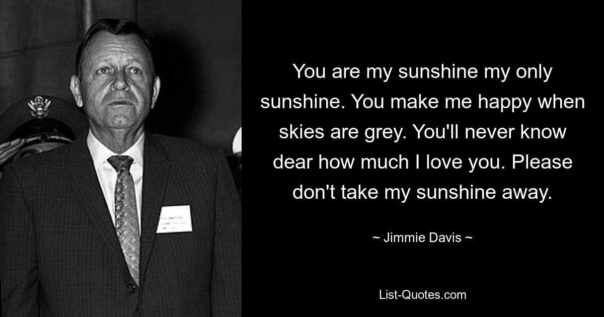 You are my sunshine my only sunshine. You make me happy when skies are grey. You'll never know dear how much I love you. Please don't take my sunshine away. — © Jimmie Davis