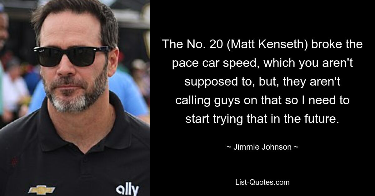 The No. 20 (Matt Kenseth) broke the pace car speed, which you aren't supposed to, but, they aren't calling guys on that so I need to start trying that in the future. — © Jimmie Johnson