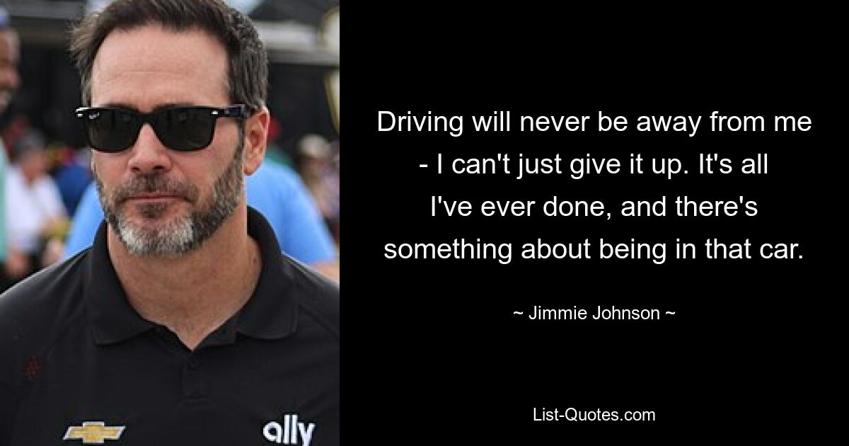 Driving will never be away from me - I can't just give it up. It's all I've ever done, and there's something about being in that car. — © Jimmie Johnson