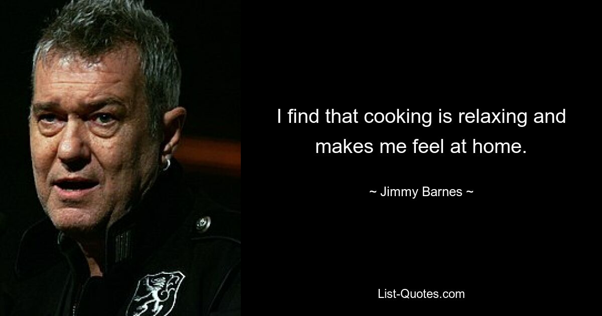 I find that cooking is relaxing and makes me feel at home. — © Jimmy Barnes