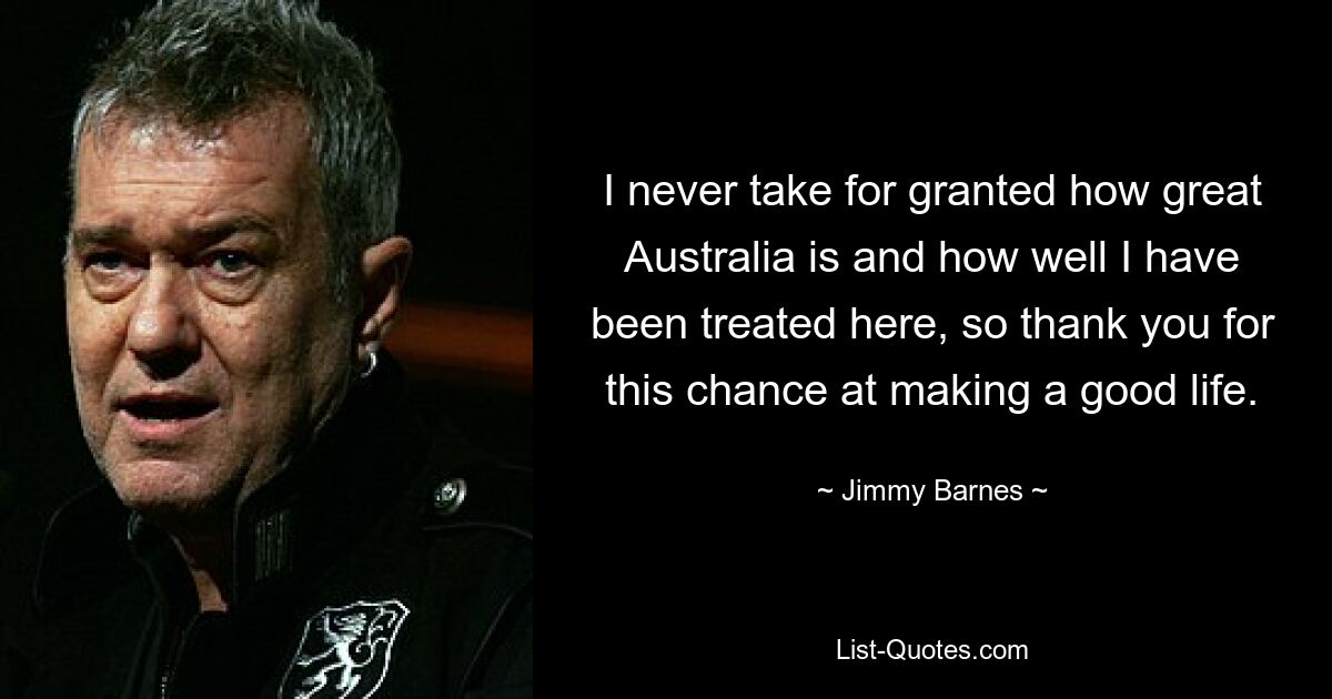 I never take for granted how great Australia is and how well I have been treated here, so thank you for this chance at making a good life. — © Jimmy Barnes