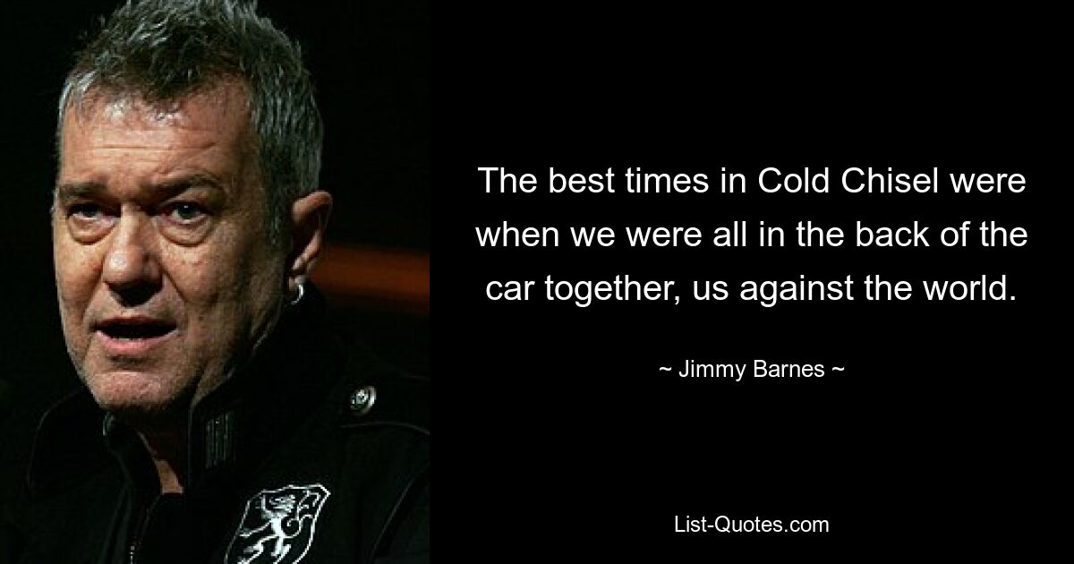 The best times in Cold Chisel were when we were all in the back of the car together, us against the world. — © Jimmy Barnes