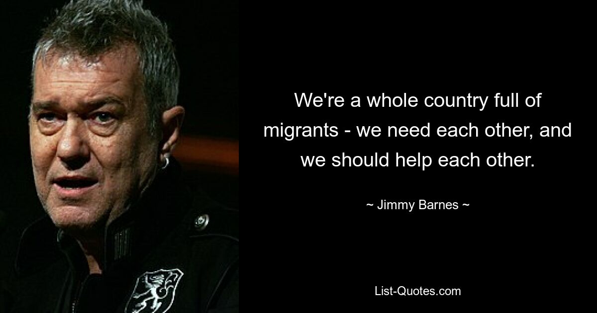 We're a whole country full of migrants - we need each other, and we should help each other. — © Jimmy Barnes