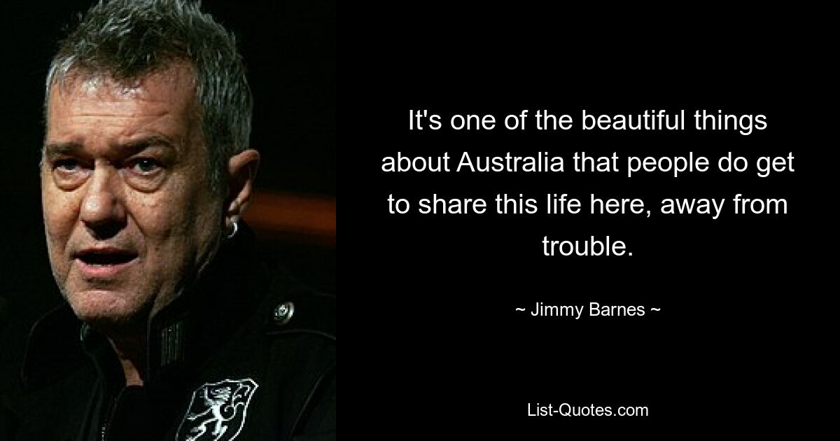 It's one of the beautiful things about Australia that people do get to share this life here, away from trouble. — © Jimmy Barnes