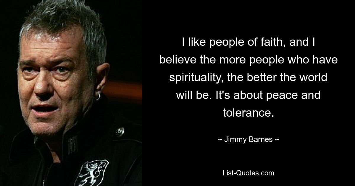 I like people of faith, and I believe the more people who have spirituality, the better the world will be. It's about peace and tolerance. — © Jimmy Barnes