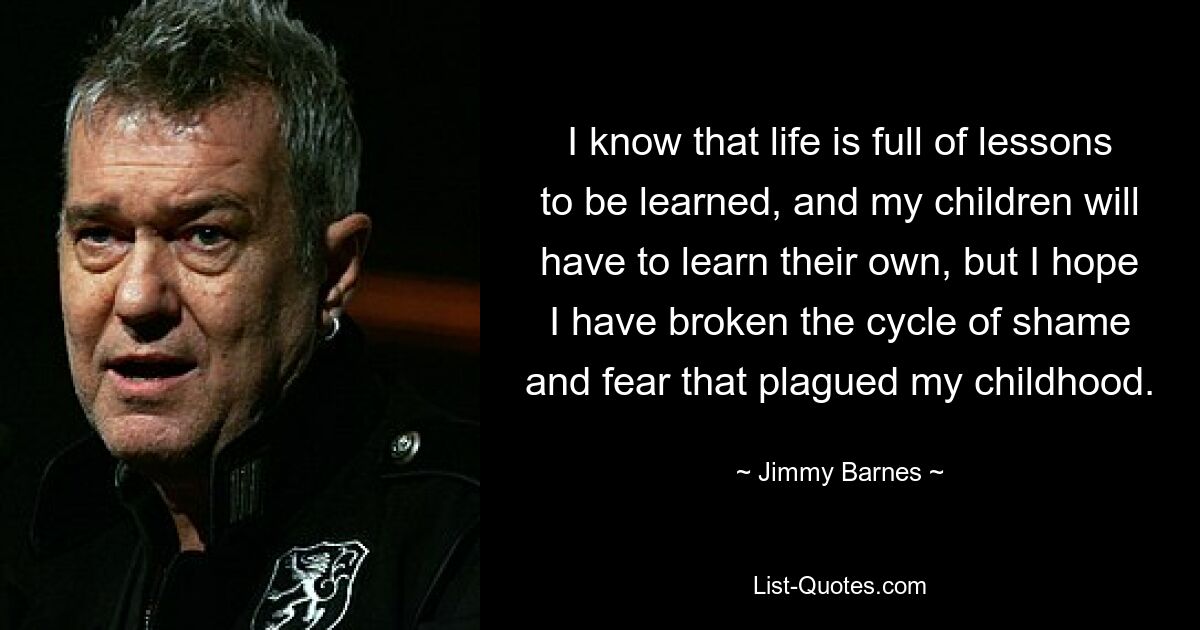 I know that life is full of lessons to be learned, and my children will have to learn their own, but I hope I have broken the cycle of shame and fear that plagued my childhood. — © Jimmy Barnes