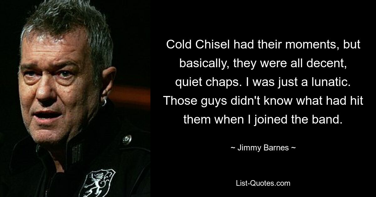 Cold Chisel had their moments, but basically, they were all decent, quiet chaps. I was just a lunatic. Those guys didn't know what had hit them when I joined the band. — © Jimmy Barnes