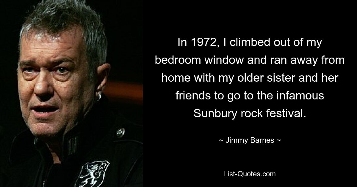 In 1972, I climbed out of my bedroom window and ran away from home with my older sister and her friends to go to the infamous Sunbury rock festival. — © Jimmy Barnes