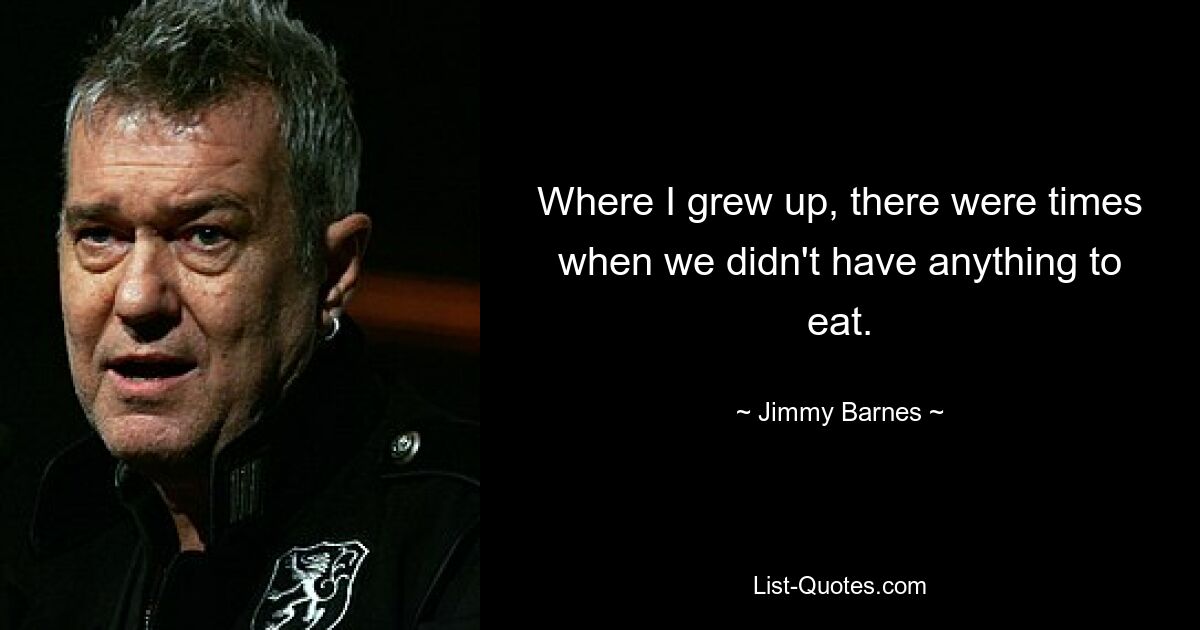 Where I grew up, there were times when we didn't have anything to eat. — © Jimmy Barnes