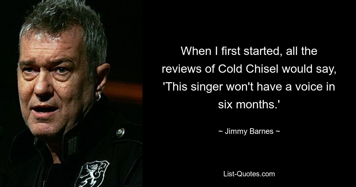 When I first started, all the reviews of Cold Chisel would say, 'This singer won't have a voice in six months.' — © Jimmy Barnes