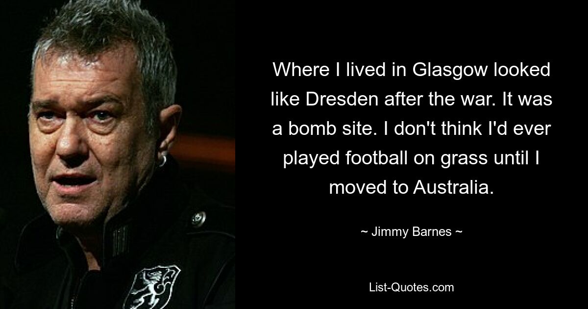 Where I lived in Glasgow looked like Dresden after the war. It was a bomb site. I don't think I'd ever played football on grass until I moved to Australia. — © Jimmy Barnes