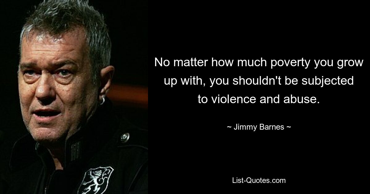 No matter how much poverty you grow up with, you shouldn't be subjected to violence and abuse. — © Jimmy Barnes