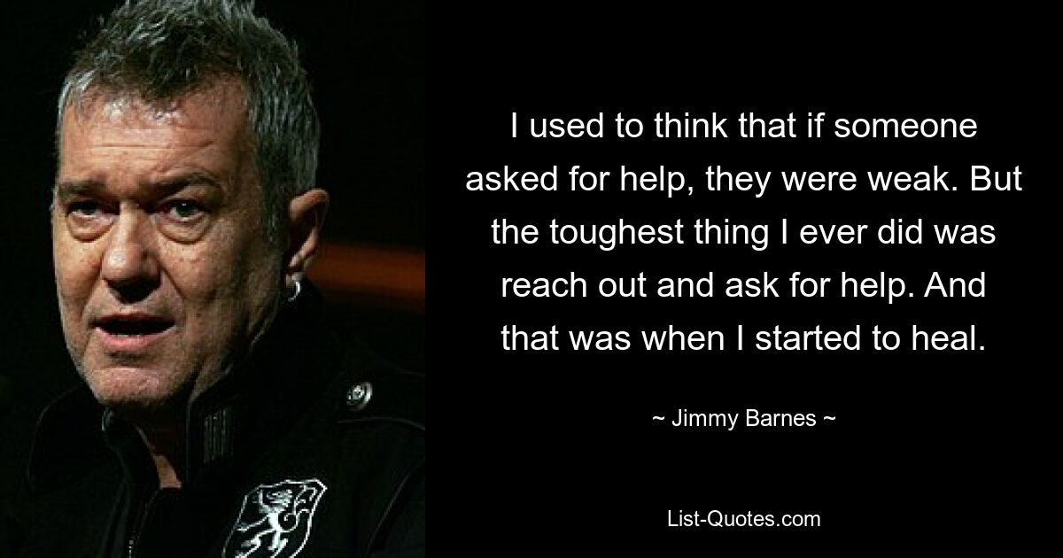 I used to think that if someone asked for help, they were weak. But the toughest thing I ever did was reach out and ask for help. And that was when I started to heal. — © Jimmy Barnes