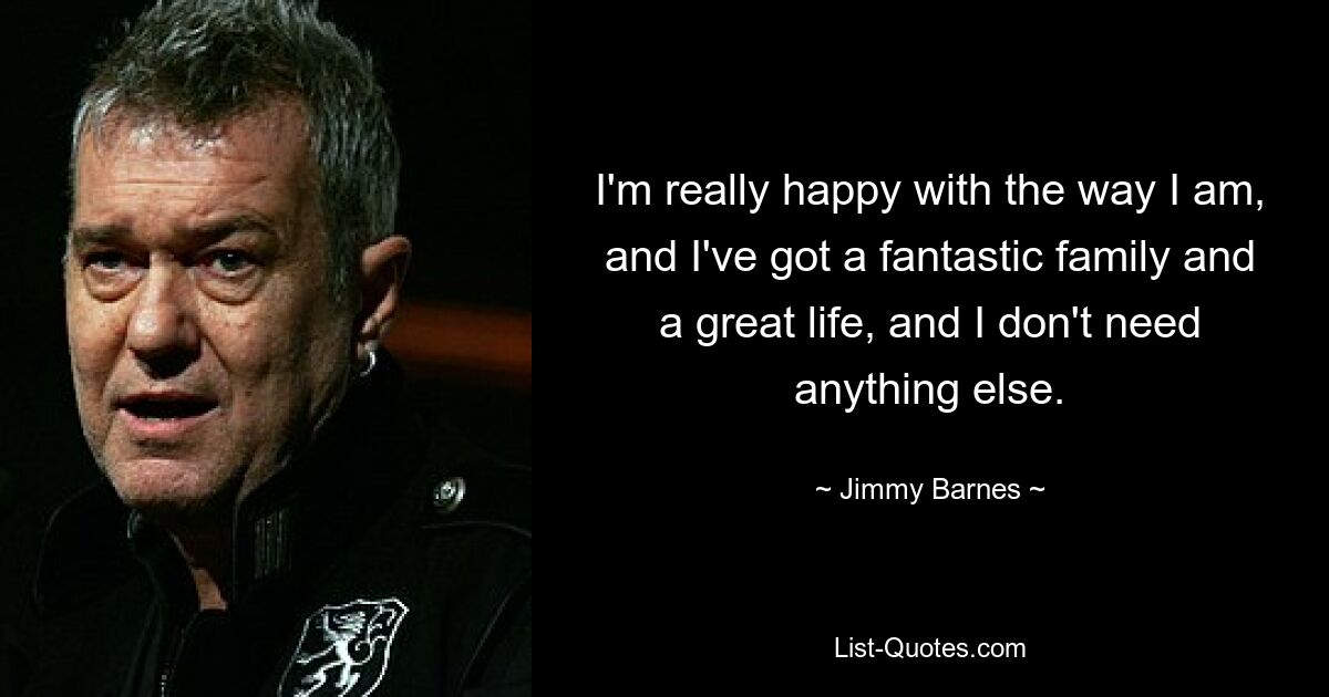 I'm really happy with the way I am, and I've got a fantastic family and a great life, and I don't need anything else. — © Jimmy Barnes