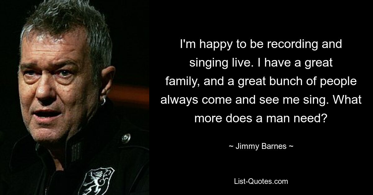 I'm happy to be recording and singing live. I have a great family, and a great bunch of people always come and see me sing. What more does a man need? — © Jimmy Barnes