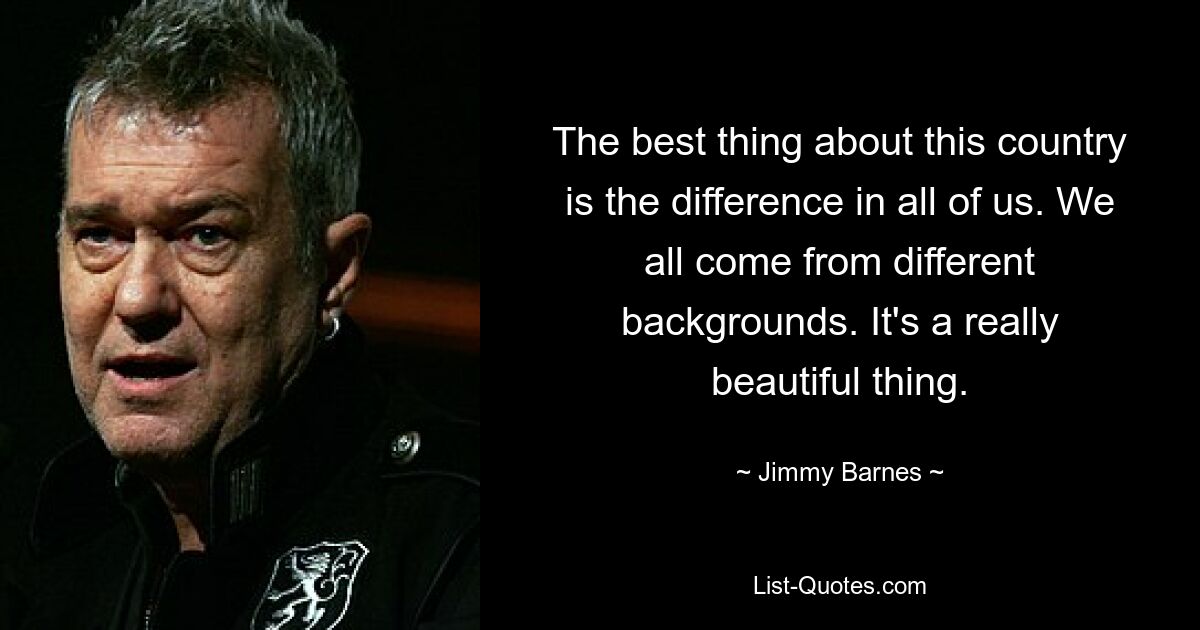 The best thing about this country is the difference in all of us. We all come from different backgrounds. It's a really beautiful thing. — © Jimmy Barnes